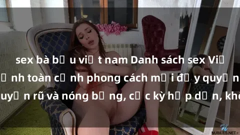 sex bà bầu việt nam Danh sách sex Việt Nam không che - Ảnh toàn cảnh phong cách mới đầy quyến rũ và nóng bỏng, cực kỳ hấp dẫn, không thể bỏ qua!