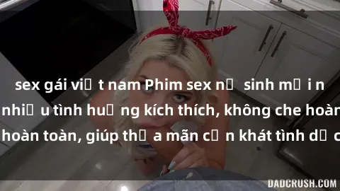sex gái việt nam Phim sex nữ sinh mới nhất: Trải nghiệm nhiều tình huống kích thích, không che hoàn toàn, giúp thỏa mãn cơn khát tình dục của các bạn trẻ