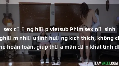 sex cưỡng hiếp vietsub Phim sex nữ sinh mới nhất: Trải nghiệm nhiều tình huống kích thích, không che hoàn toàn, giúp thỏa mãn cơn khát tình dục của các bạn trẻ