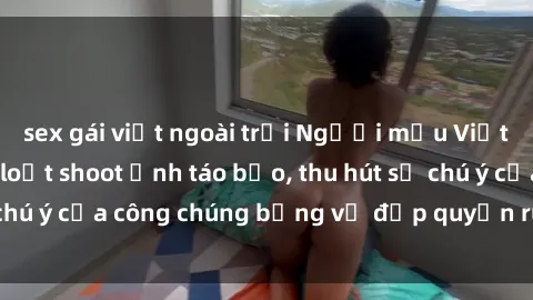 sex gái việt ngoài trời Người mẫu Việt Nam gây sốt với loạt shoot ảnh táo bạo, thu hút sự chú ý của công chúng bằng vẻ đẹp quyến rũ và gợi cảm.
