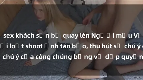 sex khách sạn bị quay lén Người mẫu Việt Nam gây sốt với loạt shoot ảnh táo bạo, thu hút sự chú ý của công chúng bằng vẻ đẹp quyến rũ và gợi cảm.