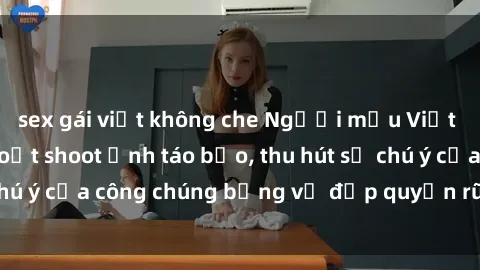 sex gái việt không che Người mẫu Việt Nam gây sốt với loạt shoot ảnh táo bạo, thu hút sự chú ý của công chúng bằng vẻ đẹp quyến rũ và gợi cảm.