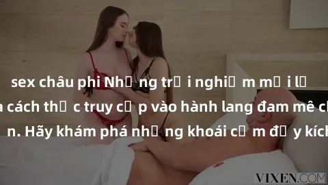 sex châu phi Những trải nghiệm mới lạ với sex tập thể và cách thức truy cập vào hành lang đam mê của bạn. Hãy khám phá những khoái cảm đầy kích thích với tập thể hấp dẫn!