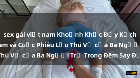 sex gái việt nam Khoảnh Khắc Đầy Kịch Tính: Sex  Việt Nam và Cuộc Phiêu Lưu Thú Vị của Ba Người Trẻ Trong Đêm Say Đắm
