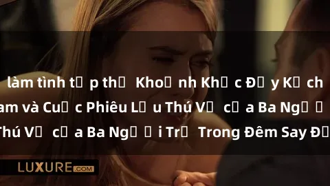 làm tình tập thể Khoảnh Khắc Đầy Kịch Tính: Sex  Việt Nam và Cuộc Phiêu Lưu Thú Vị của Ba Người Trẻ Trong Đêm Say Đắm