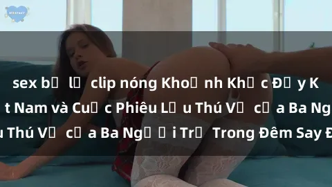sex bị lộ clip nóng Khoảnh Khắc Đầy Kịch Tính: Sex  Việt Nam và Cuộc Phiêu Lưu Thú Vị của Ba Người Trẻ Trong Đêm Say Đắm