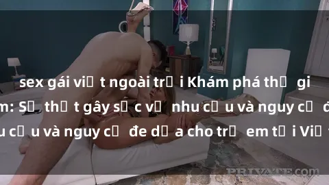 sex gái việt ngoài trời Khám phá thế giới sex loli Việt Nam: Sự thật gây sốc về nhu cầu và nguy cơ đe dọa cho trẻ em tại Việt Nam