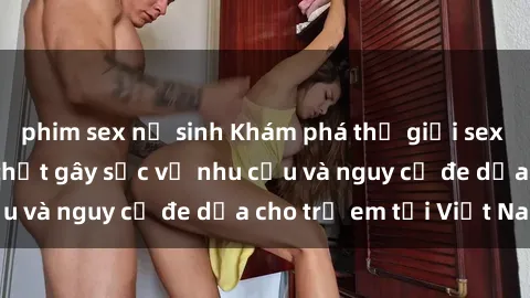 phim sex nữ sinh Khám phá thế giới sex loli Việt Nam: Sự thật gây sốc về nhu cầu và nguy cơ đe dọa cho trẻ em tại Việt Nam