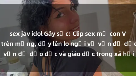 sex jav idol Gây sốc: Clip sex mẹ con Việt Nam lan truyền trên mạng, dấy lên lo ngại về vấn đề đạo đức và giáo dục trong xã hội hiện nay.