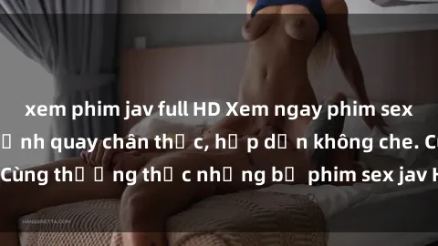 xem phim jav full HD Xem ngay phim sex jav HD với những cảnh quay chân thực, hấp dẫn không che. Cùng thưởng thức những bộ phim sex jav HD hot nhất hiện nay!